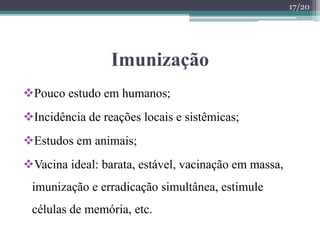 Imunização
Pouco estudo em humanos;
Incidência de reações locais e sistêmicas;
Estudos em animais;
Vacina ideal: barata, estável, vacinação em massa,
imunização e erradicação simultânea, estimule
células de memória, etc.
17/20
 