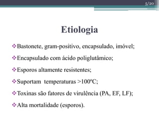 Etiologia
Bastonete, gram-positivo, encapsulado, imóvel;
Encapsulado com ácido poliglutâmico;
Esporos altamente resistentes;
Suportam temperaturas >100ºC;
Toxinas são fatores de virulência (PA, EF, LF);
Alta mortalidade (esporos).
5/20
 