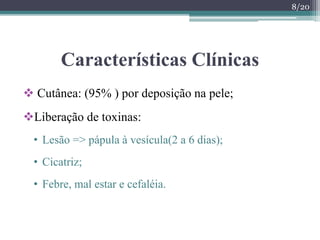 Características Clínicas
 Cutânea: (95% ) por deposição na pele;
Liberação de toxinas:
• Lesão => pápula à vesícula(2 a 6 dias);
• Cicatriz;
• Febre, mal estar e cefaléia.
8/20
 