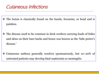 Cutaneous Infections
 The lesion is classically found on the hands, forearms, or head and is
painless.
 The disease used to be common in dock workers carrying loads of hides
and skins on their bare backs and hence was known as the ‘hide porter’s
disease.’
 Cutaneous anthrax generally resolves spontaneously, but 10–20% of
untreated patients may develop fatal septicemia or meningitis.
 