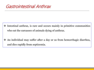  Intestinal anthrax, is rare and occurs mainly in primitive communities
who eat the carcasses of animals dying of anthrax.
 An individual may suffer after a day or so from hemorrhagic diarrhea,
and dies rapidly from septicemia.
Gastrointestinal Anthrax
 