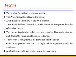  The vaccine for anthrax is a toxoid vaccine
 The Protective Antigen (PA) is the toxoid
 After injection, immunity to the PA is attained
 Since PA is disabled, the anthrax toxin cannot be transported into the
cell to do damage
 The vaccine is administered at 0, 2, and 4 weeks. Then again at 6, 12,
and 18 months with annual boosters following.
 The vaccine is not generally made available to the public
 Only those persons who are at a high risk of exposure should be
vaccinated
 Antibiotics are sufficient post-exposure in most cases
Vaccine
 