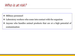  Military personnel
 Laboratory workers who come into contact with the organism
 Anyone who handles animal products that are at a high potential of
contamination
Who is at risk?
 