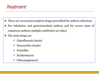  There are several prescription drugs prescribed for anthrax infections
 For inhalation and gastrointestinal anthrax and for severe cases of
cutaneous anthrax multiple antibiotics are taken
 The main drugs are
 Ciprofloxacin (main)
 Doxycycline (main)
 Penicillin
 Erythromycin
 Chloramphenicol
Treatment
 