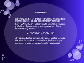 SINTOMASSÍNTOMAS DE LA INTOXICACIÓN DIARREICA:  diarrea acuosa, cólicos abdominales y náuseas. SÍNTOMAS DE INTOXICACIÓN EMÉTICA: náuseas y vómitos, algunos casos pueden presentar cólicos abdominales y diarrea. ALIMENTOS ASOCIADOSArroz, productos con almidón, papa, pastas y queso. Mezclas de alimento como salsas, budines, sopas, cazuelas, productos de pastelería y ensaladas.