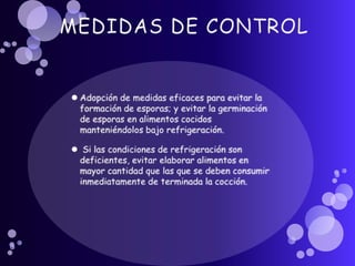 MEDIDAS DE CONTROLAdopción de medidas eficaces para evitar la formación de esporas; y evitar la germinación de esporas en alimentos cocidos manteniéndolos bajo refrigeración. Si las condiciones de refrigeración son deficientes, evitar elaborar alimentos en mayor cantidad que las que se deben consumir inmediatamente de terminada la cocción.
