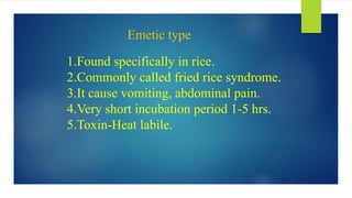 Emetic type
1.Found specifically in rice.
2.Commonly called fried rice syndrome.
3.It cause vomiting, abdominal pain.
4.Very short incubation period 1-5 hrs.
5.Toxin-Heat labile.
 