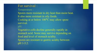 For survival :
Temperature :
Spores more resistant to dry heat than moist heat.
It also more resistant in oily foods.
Cooking at or below 100⁰C may allow spore
survival.
pH:
Vegetative cells decline generally rapidly in
stomach acid. Some may survive depending on
food and level of stomach acidity.
Spores are resistant to gastric acidity between
pH 1-5.2.
 