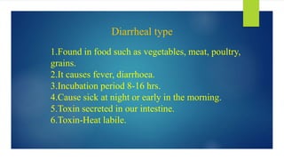 Diarrheal type
1.Found in food such as vegetables, meat, poultry,
grains.
2.It causes fever, diarrhoea.
3.Incubation period 8-16 hrs.
4.Cause sick at night or early in the morning.
5.Toxin secreted in our intestine.
6.Toxin-Heat labile.
 