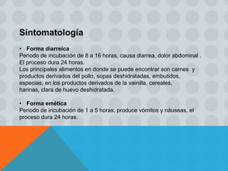 Sintomatología
• Forma diarreica
Periodo de incubación de 8 a 16 horas, causa diarrea, dolor abdominal .
El proceso dura 24 horas.
Los principales alimentos en donde se puede encontrar son carnes y
productos derivados del pollo, sopas deshidratadas, embutidos,
especias, en los productos derivados de la vainilla, cereales,
harinas, clara de huevo deshidratada.
• Forma emética
Periodo de incubación de 1 a 5 horas, produce vómitos y náuseas, el
proceso dura 24 horas.
 