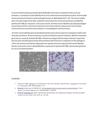 Six antimicrobial-producingseaweed-derived Bacillus strainswere evaluated in vitro asanimal
probiotics,incomparisonto two Bacillus fromanEU-authorizedanimal probioticproduct.Antimicrobial
activitywasdemonstratedonsolidmediaagainstporcine Salmonella and E. coli. The marine isolates
were mostactive againstthe latter,hadbetteractivitythanthe commercial probioticsand Bacillus
pumilus WIT 588 also reduced E. coli countsinbroth.All of the marine Bacillus toleratedphysiological
concentrationsof bile,withsome astolerantasone of the probiotics.Spore countsforall isolates
remainedalmostconstantduringincubationinsimulatedgastricandileumjuices.
All of the marine Bacillus grewanaerobicallyandthe sporesof all exceptone isolategerminatedunder
anaerobicconditions.Allwere sensitiveto a panel of antibioticsandnon harbored Bacillus enterotoxin
genesbutall,except B. pumilus WIT588, showedsome degreeof β-hemolysis.However,trypanblue
dye exclusionandxCELLigenceassaysdemonstratedalackof toxicityincomparisontotwopathogens;
infact, the commercial probioticsappearedmore cytotoxicthanthe majorityof the marine Bacillus.
Overall,some of the marine-derived Bacillus,inparticular B. pumilus WIT588, demonstrate potential
for use as livestockprobiotics.
19/10/2015
1. Euzéby JP (2008). "Bacillus". List of Prokaryotic names with Standing in Nomenclature. Archived from the original
on 14 December 2008. Retrieved2008-11-18.
2. Jump up^ Ambrosiano N (1999-06-30). "Lab biodetector tests to be safe, public to be well informed". Press
release. Los Alamos National Labs. Retrieved2008-11-18.[dead link]
3. Jump up^ Ehrenberg CG (1835). Physikalische Abhandlungen der Koeniglichen Akademie der Wissenschaften
zu Berlin aus den Jahren 1833–1835. pp. 145–336.
 