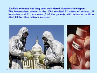 13
Bacillus anthracis has long been considered bioterrorism weapon.
The bioterrorism events in the 2001 resulted 22 cases of anthrax ,11
inhalation and 11 cutaneous ,5 of the patients with inhalation anthrax
died. All the other patients survived .
 