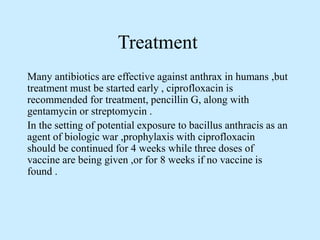 Treatment
Many antibiotics are effective against anthrax in humans ,but
treatment must be started early , ciprofloxacin is
recommended for treatment, pencillin G, along with
gentamycin or streptomycin .
In the setting of potential exposure to bacillus anthracis as an
agent of biologic war ,prophylaxis with ciprofloxacin
should be continued for 4 weeks while three doses of
vaccine are being given ,or for 8 weeks if no vaccine is
found .
 