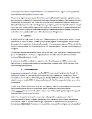 Chromosome replicationiscompletedwhenthe forksreachthe terminusregion,whichispositioned
opposite tothe originonthe chromosome map.
The terminusregioncontainsseveral shortDNA sequences(Tersites) thatpromote replicationarrest.
Specificproteinsmediateall the stepsinDNA replication.Comparisonbetweenthe proteinsinvolvedin
chromosomal DNA replicationin B.subtilis and inEscherichia coli revealssimilaritiesanddifferences.
Althoughthe basiccomponentspromotinginitiation,elongation,andterminationof replicationare well-
conserved,some importantdifferencescanbe found(suchasone bacteriummissingproteinsessential
inthe other).These differencesunderline the diversityinthe mechanismsandstrategiesthatvarious
bacterial specieshave adoptedtocarry out the duplicationof theirgenomes.
 Genome:
B. subtilis has about4,100 genes.Of these, only192 were showntobe indispensable;another79were
predictedtobe essential,aswell.A vastmajorityof essential geneswere categorizedinrelativelyfew
domainsof cell metabolism,withabouthalf involvedininformationprocessing,one-fifthinvolvedinthe
synthesisof cell envelope andthe determinationof cell shape anddivision,andone-tenthrelatedtocell
energetics.
The complete genome sequenceof B.subtilis sub-strainQB928 has 4,146,839 DNA base pairsand 4,292
genes.The QB928 strain is widelyusedingeneticstudiesdue tothe presence of variousmarkers
[aroI(aroK)906purE1 dal(alrA)1trpC2].
Several noncodingRNAshave beencharacterizedinthe B.subtilis genome in2009, including Bsr
RNAsMicroarray-basedcomparative genomicanalyseshave revealedthat B.subtilis membersshow
considerable genomicdiversity.
 Transformation:
Natural bacterial transformation involvesthe transferof DNA fromone bacteriumto anotherthroughthe
surroundingmedium.In B.subtilis,lengthof transferredDNA isgreaterthan1271 kb (more than1
millionbases).The transferredDNA islikelydouble-strandedDNA andisoftenmore thana third of the
total chromosome lengthof 4215 kb.Itappearsthat about7-9% of the recipientcellstake upanentire
chromosome.
In orderfor a recipientbacteriumto bind,take upexogenousDNA fromanotherbacteriumof the same
speciesandrecombine itintoitschromosome,itmustenteraspecial physiological state
called competence.Competence in B.subtilis isinducedtowardthe endof logarithmicgrowth,especially
underconditionsof amino-acidlimitation.
Under these stressfulconditionsof semistarvation,cellstypicallyhave justone copyof their
chromosome andlikelyhave increasedDNA damage.Totestwhethertransformationisanadaptive
functionforB.subtilis to repairits DNA damage,experimentswere conductedusingUV lightasthe
damaging agent.[18][19][20] These experimentsledtothe conclusionthatcompetence,withuptakeof
 