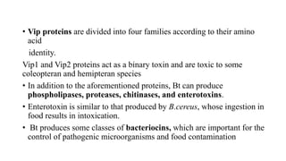 • Vip proteins are divided into four families according to their amino
acid
identity.
Vip1 and Vip2 proteins act as a binary toxin and are toxic to some
coleopteran and hemipteran species
• In addition to the aforementioned proteins, Bt can produce
phospholipases, proteases, chitinases, and enterotoxins.
• Enterotoxin is similar to that produced by B.cereus, whose ingestion in
food results in intoxication.
• Bt produces some classes of bacteriocins, which are important for the
control of pathogenic microorganisms and food contamination
 