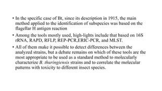• In the specific case of Bt, since its description in 1915, the main
method applied to the identification of subspecies was based on the
flagellar H antigen reaction
• Among the tools mostly used, high-lights include that based on 16S
rRNA, RAPD, RFLP, REP-PCR,ERIC-PCR, and MLST.
• All of them make it possible to detect differences between the
analyzed strains, but a debate remains on which of these tools are the
most appropriate to be used as a standard method to molecularly
characterize B. thuringiensis strains and to correlate the molecular
patterns with toxicity to different insect species.
 