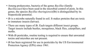 • Among prokaryotes, bacteria of the genus Bacillus (family
Bacillaceae) have been used in the microbial control of pests. In this
genus, the species Bacillus thuringiensis(Bt) is distinguished by its
biopesticide potential.
• Bt is a microbe naturally found in soil. It makes proteins that are toxic
to immature insects (larvae).
• There are many types of Bt. Each targets different insect groups.
Target insects include beetles, mosquitoes, black flies, caterpillars, and
moths.
• With Bt pesticides, routine testing is required to ensure that unwanted
toxins and microbes are not present.
• Bt has been registered for use in pesticides by the US Environmental
Protection Agency (EPA) since 1961.
 