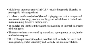 • Multilocus sequence analysis (MLSA) study the genetic diversity in
pathogenic microorganisms.
• It is based on the analysis of (housekeeping) genes that are expressed
in a constitutive way, in other words, genes which have a central role
in maintaining the cell’s metabolism.
• The alleles are identified through the sequencing of internal fragments
of these genes.
• The new variants are created by mutations, synonymous or not, in the
nucleotide sequence.
• This technique is considered an excellent tool to study the inter- and
intraspecific genetic variability and to study the strains evolution.
 