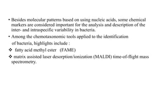 • Besides molecular patterns based on using nucleic acids, some chemical
markers are considered important for the analysis and description of the
inter- and intraspecific variability in bacteria.
• Among the chemotaxonomic tools applied to the identification
of bacteria, highlights include :
 fatty acid methyl ester (FAME)
 matrix assisted laser desorption/ionization (MALDI) time-of-flight mass
spectrometry.
 
