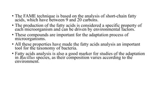 • The FAME technique is based on the analysis of short-chain fatty
acids, which have between 9 and 20 carbons.
• The production of the fatty acids is considered a specific property of
each microorganism and can be driven by environmental factors.
• These compounds are important for the adaptation process of
microorganisms.
• All these properties have made the fatty acids analysis an important
tool for the taxonomy of bacteria.
• Fatty acids analysis is also a good marker for studies of the adaptation
in Bacillus species, as their composition varies according to the
environment.
 