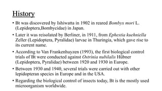 History
• Bt was discovered by Ishiwatta in 1902 in reared Bombyx mori L.
(Lepidoptera,Bombycidae) in Japan.
• Later it was reisolated by Berliner, in 1911, from Ephestia kuehniella
Zeller (Lepidoptera, Pyralidae) larvae in Thuringia, which gave rise to
its current name.
• According to Van Frankenhuyzen (1993), the first biological control
trials of Bt were conducted against Ostrinia nubilalis Hübner
(Lepidoptera, Pyralidae) between 1920 and 1930 in Europe.
• Between 1930 and 1940, several trials were carried out with other
lepidopteran species in Europe and in the USA.
• Regarding the biological control of insects today, Bt is the mostly used
microorganism worldwide.
 