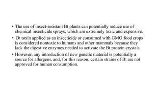 • The use of insect-resistant Bt plants can potentially reduce use of
chemical insecticide sprays, which are extremely toxic and expensive.
• Bt toxin applied as an insecticide or consumed with GMO food crops
is considered nontoxic to humans and other mammals because they
lack the digestive enzymes needed to activate the Bt protein crystals.
• However, any introduction of new genetic material is potentially a
source for allergens, and, for this reason, certain strains of Bt are not
approved for human consumption.
 