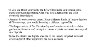 • If you use Bt on your farm, the EPA will require you to take some
steps to prevent resistance. One way is to alternate its use with
synthetic insecticides.
• Another is to rotate your crops. Since different kinds of insects feed on
different crops, you would be using a different type of Bt.
• The large variety of Bacillus thuringiensis strains available enables
gardeners, farmers, and mosquito control experts to control an array of
insect pests.
• Since the strains are highly specific to the insects targeted, residual
effects against other organisms are not a concern.
 