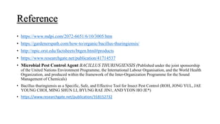 Reference
• https://www.mdpi.com/2072-6651/6/10/3005/htm
• https://gardenerspath.com/how-to/organic/bacillus-thuringiensis/
• http://npic.orst.edu/factsheets/btgen.html#products
• https://www.researchgate.net/publication/41714537
• Microbial Pest Control Agent BACILLUS THURINGIENSIS (Published under the joint sponsorship
of the United Nations Environment Programme, the International Labour Organisation, and the World Health
Organization, and produced within the framework of the Inter-Organization Programme for the Sound
Management of Chemicals)
• Bacillus thuringiensis as a Specific, Safe, and Effective Tool for Insect Pest Control (ROH, JONG YUL, JAE
YOUNG CHOI, MING SHUN LI, BYUNG RAE JIN1, AND YEON HO JE*)
• https://www.researchgate.net/publication/318152732
 