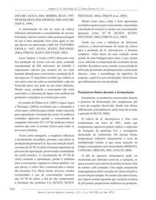 954
Semina: Ciências Agrárias, Londrina, v. 31, n. 4, p. 945-958, out./dez. 2010
Angelo, E. A.; Vilas-Bôas, G. T.; Castro-Gómez, R. J. H.
ZOUARI; JAOUA, 2005; MORRIS; DEAN, 1997;
PRABAKARAN;BALAMARAN,2006;ZOUARI;
JAOUA, 1999).
A concentração de sais no meio de cultivo
influencia diretamente a osmolaridade do mesmo.
Entretanto, não há consenso sobre qual porcentagem
de sais é mais adequada, bem como quais os sais
que devem ser adicionados (ARCAS; YANTORO;
ERTOLA, 1987; IÇGEN; IÇGEN; ÖZCENGIZ,
2002a; ÖSKAN; IÇGEN; ÖZCENGIZ, 2003).
Arcas Yantoro e Ertola (1987) obtiveram uma
boa produção de toxina com um meio contendo
osmolaridade de 808 miliosmol, tal trabalho é
experimento clássico que resultou em um meio
bastante adotado para crescimento e produção de B.
thuringiensis. É importante ressaltar que embora os
sais ajam como um todo na osmolaridade, cada íon
fornecido pelos sais pode ter um efeito diferente.
Muitas vezes, produção e crescimento não estão
associados e a presença de alguns íons melhora um
parâmetro e prejudica ou é neutra para outro.
Os estudos de Öskan et al. (2003) e Içgen, Içgen
e Özcengiz, (2002a) revelaram que o manganês é
crítico para a diferenciação celular, sendo requerido
para esporulação e formação do cristal. Os melhores
resultados aparecem quando a concentração de
manganês varia entre 10-6
e 10-4
M, sendo que valores
maiores que estes se tornam tóxicos para todos os
processos celulares.
Assim como manganês, o magnésio influencia
o metabolismo secundário, portanto, com efeito na
produçãodasproteínasCry.Suaconcentraçãoidealé
em torno de 10-3
M. O cálcio é bastante importante no
processo de esporulação, promovendo a estabilidade
do cristal protéico. A concentração de 10-3
M de
cálcio estimula a esporulação, porém é inibidora
para o crescimento vegetativo e síntese protéica. Ao
que parece, o cálcio não é essencial para a síntese
das proteínas Cry. Desta forma, diversos estudos
recomendam o uso de concentrações menores
que 10-3
M de cálcio, a fim de não comprometer
a formação das proteínas Cry (IÇGEN; IÇGEN;
ÖZCENGIZ, 2002a; ÖSKAN et al., 2003).
Metais como zinco, cobre e ferro apresentam
resultadosnegativosparaocrescimento,esporulação
e produção de toxina Cry mesmo em concentrações
pequenas como 10-7
M (IÇGEN; IÇGEN;
ÖZCENGIZ, 2002a; ÖSKAN et al., 2003).
Tendo em vista a influência de diferentes
variáveis, o desenvolvimento de meios de cultivo
para a produção de B. thuringiensis é bastante
complexo. Além disso, há uma variação muito
grande de uma linhagem para outra, o que, muitas
vezes, dificulta a extrapolação dos resultados de um
trabalho. Ressalta-se nesse sentido, a necessidade de
utilização de métodos de planejamento e otimização
eficazes, como a metodologia de superfície de
resposta, a qual leva em consideração vários fatores
que influenciam em uma produção.
Parâmetros físicos durante a fermentação
Geralmente, os parâmetros monitorados durante
o processo de fermentação são: temperatura, pH
e taxa de oxigênio dissolvido. Sendo este último
influenciado, principalmente, pelas taxas de aeração
e agitação (COUCH, 2000).
O cultivo de B. thuringiensis é feito com
temperaturas em torno de 30ºC, sendo que
temperaturas superiores podem induzir a supressão
da formação de proteínas Cry e conseqüente
diminuição do rendimento. Da mesma forma,
temperaturas inferiores desaceleram o ciclo de
multiplicação celular, o que causa aumento no
tempo e conseqüente custo da produção (MORAES;
CAPALBO; ARRUDA, 2001; COUCH, 2000).
O pH do processo fermentativo pode ser
monitorado por eletrodos sensíveis a variações, os
quais acionam reservatórios de ácidos ou bases a fim
de manter o pH constante. Uma opção comumente
empregada para inibir variações de valores de pH é o
usodesoluçõestampão.Noentanto,hácontrovérsias,
pois alguns estudos apontam que variações na faixa
de pH podem proporcionar melhorias na produção,
 