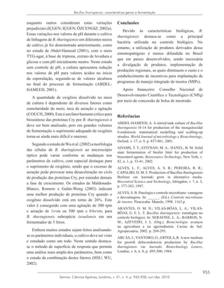 955
Semina: Ciências Agrárias, Londrina, v. 31, n. 4, p. 945-958, out./dez. 2010
Bacillus thuringiensis: caracteristicas gerais e fermentação
enquanto outros consideram estas variações
prejudiciais (IÇGEN; IÇGEN; ÖZCENGIZ, 2002a).
Essas variações nos valores de pH durante o cultivo
de linhagens de B. thuringiensis em diferentes meios
de cultivo já foi demonstrada anteriormente, como
no estudo de Abdel-Hameed (2001), com o meio
TYG-agar, à base de triptona, extrato de levedura e
glicose e com pH inicialmente neutro. Neste estudo
sem controle de pH, a cultura apresentou redução
nos valores de pH para valores ácidos no início
da esporulação, seguindo-se de valores alcalinos
no final do processo de fermentação (ABDEL-
HAMEED, 2001).
A quantidade de oxigênio dissolvido no meio
de cultura é dependente de diversos fatores como
osmolaridade do meio, taxa de aeração e agitação
(COUCH,2000).Esteéumfatorbastantecríticopara
biossíntese das proteínas Cry por B. thuringiensis e
deve ser bem analisado, pois em grandes volumes
de fermentação o suprimento adequado de oxigênio
torna-se ainda mais difícil e oneroso.
SegundooestudodeWuetal.(2002)amorfologia
das células de B. thuringiensis ao microscópio
óptico pode variar conforme as mudanças nos
parâmetros de cultivo, com especial destaque para
o suprimento de oxigênio, sendo que o excesso de
aeração pode provocar uma desaceleração no ciclo
de produção das proteínas Cry, por estender demais
a fase de crescimento. Os estudos de Maldonado-
Blanco, Romero e Galán-Wong (2003) indicam
uma melhor produção de proteínas Cry quando o
oxigênio dissolvido está em torno de 26%. Este
valor é conseguido com uma agitação de 300 rpm
e aeração de 1vvm ou 500 rpm e 0.6vvm, para
B. thuringiensis subespécie israelensis em um
fermentador de 5 litros.
Embora muitos estudos sejam feitos analisando-
se os parâmetros individuais, o cultivo deve ser visto
e estudado como um todo. Neste sentido destaca-
se o método de superfície de resposta que permite
uma análise mais ampla dos parâmetros, bem como
o estudo da combinação destes fatores (HSU; WU,
2002).
Conclusões
Devido às características biológicas, B.
thuringiensis destaca-se como a principal
bactéria utilizada no controle biológico. No
entanto, a utilização de produtos derivados desse
entomopatógeno é menos difundida no Brasil
que em países desenvolvidos, sendo necessária
a divulgação de produtos, implementação de
produções regionais, as quais diminuem o custo e o
estabelecimento de incentivos para implantação de
programas de manejo integrado de insetos (MIPs).
Apoio financeiro: Conselho Nacional de
Desenvolvimento Científico e Tecnológico (CNPq)
por meio de concessão de bolsa de mestrado.
Referências
ABDEL-HAMEED, A. A stirred tank culture of Bacillus
thuringiensis H-14 for production of the mosquitocidal
δ-endotoxin: matematical modelling and scalling-up
strudies. World Journal of microbiology e Biotechnology,
Oxford, v. 17, n. 9, p. 857-861, 2001.
ADAMS, T. T.; EITENAN, M. A.; HANEL, B. M. Solid
state fermentation of broiler litter for production of
biocontrol agents. Bioresource Technology, New York, v.
82, n. 1, p. 33-41, 2002.
ALVES, L. F.; ALVES; A. S. B.; PEREIRA, R. R.;
CAPALBO, D. M. F. Production of Bacillus thuringiensis
Berliner var. kurstaki grow in alternative media.
Biocontrol Science and Technology, Abingdon, v. 7, n. 3,
p. 377-383, 1997.
ALVES, S. B. Patologia e controle microbiano: vantagens
e desvantagens. In: ______. (Ed.). Controle microbiano
de insetos. Piracicaba: Manole, 1998. 1163 p.
ARANTES, O. M. N.; VILAS-BÔAS, L. A.; VILAS-
BÔAS, G. F. L. T. Bacillus thuringiensis: estratégias no
controle biológico. In: SERAFINE, L. A.; BARROS, N.
M.; AZEVEDO, J. L. (Org.). Biotecnologia: avanços
na agricultura e na agroindústria. Caxias do Sul:
Agropecuária, 2002. p. 269-293.
ARCAS, J.;YANTORO, O.; ERTOLA, R.Anew medium
for growth delta-endotoxin production by Bacillus
thuringiensis var. kurstaki. Biotechnology Letters,
London, v. 6, n. 8, p. 495-500, 1984.
 