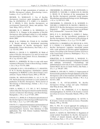 956
Semina: Ciências Agrárias, Londrina, v. 31, n. 4, p. 945-958, out./dez. 2010
Angelo, E. A.; Vilas-Bôas, G. T.; Castro-Gómez, R. J. H.
______. Effect of high concentration of nutrients on
Bacillus thuringiensis cultures. Biotechnology Letters,
London, v. 9, n. 2, p.105-110, 1987.
BECKER, N.; MARGALIT, J. Use of Bacillus
thuringiensis israelensis again mosquitoes and black
flies. In: ENTWISTLE, P. F; CORY, J. S.; BAILEY,
M. J.; HIGGS, S. (Ed.). Bacillus thuringiensis, an
environmental biopesticide: theory and practice. New
York: Wiley, 1993. p. 147-170.
BIZARRI, M. F.; BISHOP, A. H.; DINSDALE; A.;
LOGAN, N. A. Changes in the properties of Bacillus
thuringiensis after prolonged culture in a rich medium.
Journal of Applied Microbiology, Oxford, v. 104, n. 1, p.
60-69, 2008.
BRAR, S. K.; VERMA, M.; TYAGI, R. D.; VALÉRO
J. R. Recent advances in downstream processing
and formulations of Bacillus thuringiensis based
biopesticides. Process Biochemistry, New York, v. 41, n.
2, p. 323-342, 2006.
BRAVO, A.; GILLB, S. S.; SOBERÓN, M. Mode of
action of Bacillus thuringiensis Cry and Cyt toxins and
their potential for insect control. Toxicon, Amsterdam, v.
49, n. 4, p. 423-435, 2007.
BRAVO, A.; SOBERÓN, M. How to cope with insect
resistance to Bt toxins? Trends in Biotechnology, London,
v. 26, n. 10, p. 573-579, 2008.
CAPALBO, D. M. F.; VILAS-BÔAS, G. T.; ARANTES,
O. M. N. Bacillus thuringiensis: formulações e plantas
transgênicas. In: BORÉM,A. (Ed.). Biotecnologia e meio
ambiente. Viçosa: Folha de Viçosa, 2004. p. 309-350.
CHANG, M.; SHUN-GUI-ZHOU, E.; LU, E. N.; NI,
J-R. Starch processing wastewater as a new medium for
production of Bacillus thuringiensis. World Journal of
Microbiology & Biotechnology, Oxford, v. 24, n. 4, p.
441-447, 2008.
CHEN, S; HONG, E. J.-Y.; WU, E. W-T. Fed-batch
culture of Bacillus thuringiensis based on motile intensity.
Journal of Industrial Microbiology and Biotechnology,
Basingstoke, v. 30, n. 12, p. 677-681, 2003.
COUCH, T. L.; ROSS, D.A. Production and utilization of
Bacillusthuringiensis.BiotechnologyandBioengineering,
New York, v. 22, n. 7, p. 1297-1304, 2004.
COUCH, T. L. Industrial fermentation and formulation of
entomopathogenic bacteria. In: CHARLES, J. F. (Org.).
Entomopathogenic bacteria: from laboratory to field
applications. New York: Kluwer Academic Publishes,
2000. p. 297-316.
CRICKMORE, N.; ZEIGLER, D. R.; FEITELSON, J.;
SCHNEPF, E.; VAN RIE, J.; LERECLUS, D.; BAUM,
J.; DEAN, D. H. Revision of the nomenclature for
the Bacillus thuringiensis pesticidal crystal proteins.
Microbiology and molecular biology review,Washington,
v. 62, n. 3, p. 807-813, 1998.
CRICKMORE, N.; ZEIGLER, D. R.; SCHNEPF, E.;
VAN RIE, J.; LERECLUS, D.; BAUM, J.; BRAVO, A.;
DEAN, D. H. Bacillus thuringiensis toxin nomenclature.
Disponível: <http://www.lifesci.sussex.ac.uk/Home/
Neil_Crickmore/Bt/>. Acesso em: 24 dez. 2008.
DEVI, P. S. V.; RAVINDER, T.; JAIDEV, C. Barley-
based medium for the cost-effective production of
Bacillus thuringiensis. World Journal of Microbiology &
Biotechnology, Oxford, v. 21, n. 2, p. 173-179, 2005.
ESTRUCH, J. J.; WARREN, G. W.; MULIS, M.A.; NYE,
G. J.; CRAIG, J. A.; KOZIEL, M. G. Vip3A, a novel
Bacillus thuringiensis vegetative insecticidal protein
with a wide spectrum of activities against lepidopteran
insects. Proceedings of the National Academy of Sciences
of the United States of America, Washington, v. 93, n. 11,
p. 5389-5394, 1996.
FORATTINI, O. P.; KAKITANI, I.; MASSAD, E.;
MARUCCI,D.Studiesonmosquitoes(Diptera:Culicidae)
and anthropic environment. 9-Synanthropy and
epidemiological vector role of Aedes scapularis in south-
Eastern Brazil. Revista de Saúde Publica, São Paulo, v.
29, n. 1, p. 199-207. 1995.
GHRIBI, D.; ZOUARI, N.; JAOUA, S. Improvement of
bioinsecticides production through adaptation of Bacillus
thuringiensis cells to heat treatment and NaCl addition.
Journal of Applied Microbiology, Oxford, v. 98, n. 4, p.
823-831, 2005.
GLARE, T. R.; O’CALLAGHAN, M. Bacillus
thuringiensis biology, ecology and safety. Chichester:
John Wiley & Sons, 2000, 350 p.
HABIB, M. E. M.; ANDRADE, C. F. S. Bactérias
entomopatogênicas. In: ALVES, S. B. (Coord.). Controle
microbiano de insetos. Piracicaba: Manole, 1986. p. 130-
140.
______. Bactérias entomopatogênicas. In: ALVES, S.
B. (Coord.). Controle microbiano de insetos. Piracicaba:
Manole, 1998. p. 383-446.
HSU, Y.; WU, W. A novel approach for scaling-up a
fermentation system. Biochemical Engineering Journal,
Amsterdam, v. 11, n. 2/3, p. 123-130, 2002.
IÇGEN, Y.; IÇGEN, B.; ÖZCENGIZ, G. Regulation of
crystal protein biosynthesis by Bacillus thuringiensis:
I Effects of mineral elements and pH. Research in
Microbiology, Paris, v. 153, n. 9, p. 599-604, 2002a.
 