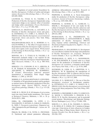 957
Semina: Ciências Agrárias, Londrina, v. 31, n. 4, p. 945-958, out./dez. 2010
Bacillus thuringiensis: caracteristicas gerais e fermentação
______. Regulation of crystal protein biosynthesis by
Bacillus thuringiensis: II effects of carbon and nitrogen
sources. Research in Microbiology, Paris, v. 153, n. 9, p.
605-609, 2002b.
LACHHAB, K.; TYAGI, R. D.; VALÉRO, J. R.
Production of Bacillus thuringiensis biopasticides using
wastewaters sludge as raw material: effect of inoculum
and sludge solids concentration. Process Biochemistry,
New York, v. 37, n. 2, p. 197-208, 2002.
LERECLUS, D.; DELÉCLUSE, A.; LECADET, A. A.
Diversity of Bacillus thuringiensis toxins and genes.
In: ENTWISTLE, P. F.; CORY, J. S.; BAILEY, M. J.;
HIGGS,S.(Ed.).Bacillusthuringiensis,anenvironmental
biopesticide: theory and practice. New York: Wiley,
1993. p. 37-70.
MALDONADO-BLANCO, M. G.; ROMERO, G. S.;
GALÁN-WONG, L. J. The effect of oxygen tension on
the production of Bacillus thuringiensis supbs. israelensis
toxin active agains Aedes aegypti larvae. World journal
of Microbiology & Biotechnology, Oxford, v. 19, n. 7, p.
671-674, 2003.
MONTIEL, M. L. T.; TYAGI, R. D.; VALERO, J. R.
Wastewaters treatment sludge a raw material for the
production of Bacillus thuringiensis based biopesticides.
Water Ressearch, Oxford, v. 35, n. 16, p. 3807-3816,
2001.
MORAES, I. O.; CAPALBO, D. M. F.; ARRUDA, R.
O. M. Produção de bioinseticidas. In: LIMA. U.A.;
AQUARONE, E.; BORZANI; W.; SCHMIDELL,
W. (Coord.). Biotecnologia industrial: processos
fermentativos e enzimáticos. Porto Alegre: Edgar
Blücher, v. 3, 2001. p. 245-265.
MORRIS, O. N.; KANAGARATNAM, P.; CONVERSE,
V. Suitability of 30 agricultural products and by-products
as nutrient sources for laboratory production of Bacillus
thuringiensis subsp. Aizawai (HD133). Journal of
invertebrate pathology, Orlando, v. 70, n. 2, p. 113-120,
1997.
NAIR, M. S.; DEAN, D. H. All domains of cry1a toxins
insert into insect brush border membranes. The Journal
of Biological Chemistry, Baltimore, v. 283, n. 39, p.
26324-26331, 2008.
OHBA, M.; CRICKMORE, N.; CÔTÉ, J. C.;
NAGAMATSU, Y.; KITADA, S.; SAKAI, H.; HARATA,
K.; SHIN, T. Parasporin nomenclature. Disponível em:
<http://parasporin.fitc.pref.fukuoka.jp/>. Acesso em: 30
dez. 2008.
ÖSKAN, M.; DILEK, F. B.; YETIS, U.; ÖZCENGIZ,
O. Nutritional and cultural parameters influencing
antidpteran delta-endotoxin production. Research in
Microbiology, Paris, v. 154, n. 1, p. 49-53, 2003.
POOPATHI, S.; KUMAR, K. A. Novel fermentation
media for production of Bacillus thuringiensis subsp.
israelensis. Journal of Economic Entomology, Lanham,
v. 96, n. 4, p. 1039-1044, 2003.
POOPATHI, S.; KUMAR, K. A.; KABILAN, L.;
SEKAR, L. Development of low cost media for the
culture of mosquito larvicides, Bacillus sphaericus and
Bacillus thuringiensis sorovar. Israelensis. World Journal
of Microbiology & Biotechnology, Oxford, v. 18, n. 3, p.
209-216, 2002.
PRABAGARAN, S. R.; PAKSHIRAJAN, K.;
SWAMINATHAN, T.; JAYACHANDRAN, S. Media
optimization of Bacillus thuringiensis PBT-372
using response surface methodology. Chemical and
Biochemical Engineering Quarterly, Zagreb, v. 18, n. 2,
p. 183-187, 2004.
PRABAKARAN, G.; BALARAMAN, K. Development
of a cost-effective medium for the large scale production
of Bacillus thuringiensis var. israelensis. Biological
Control, Orlando, v. 36, n. 1, p. 288-292, 2006.
PRABAKARAN, G.; HOTI, S. L.; MANONMANI,
A. M.; BALARAMAN, K. Coconut water as a cheap
source for the production of δ-endotoxin of Bacillus
thuringiensis var. israelensis, a mosquito control agent.
Acta Tropica, New York, v. 105, n. 1, p. 35-38, 2008.
RAYMOND, B.; LIJEK, R. S.; GRIFFITHS, R. I.;
BONSALL, M. B. Quantifying the reproduction of
Bacillus thuringiensis HD1 in cadavers and live larvae
of Plutella xylostella. Journal of Invertebrate Pathology,
Orlando, v. 98, n. 1, p. 307-313, 2008.
SALAMA, H. S.; MARGALIT, J. The use of Bacillus
thuringiensis israelensis in development countries.
In: ENTWISTLE, P. F.; CORY, J. S.; BAILEY, M. J.;
HIGGS,S.(Ed.).Bacillusthuringiensis,anenvironmental
biopesticide: theory and practice. NewYork: Wiley, 1993.
p. 237-254.
SCHNEPF,E.;CRICKMORE,N.;RIE,J.V.;LERECLUS,
D.; BAUM, J.; FEITELSON, J.; ZEIGLER, D. R.;
DEAN, D. H. Bacillus thuringiensis and its pesticidal
crystal proteins. Microbiology and Molecular Biology
Review, Washington: [s.n.], v. 62, p. 775-806, 1998.
SERUFO, J. C.; OCA, H. M.; TAVARES, V.; SOUZA,
A. M.; ROSA, R. V.; JAMAL, M. C. Isolation of dengue
virus type 1 from larvae of Aedes albopictus in Campos
Altos City, State of Minas Gerais, Brazil. Memórias do
Instituto Oswaldo Cruz, Rio de Janeiro, v. 88, n. 3, p.
503-504, 1993.
 