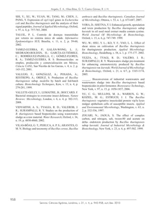 958
Semina: Ciências Agrárias, Londrina, v. 31, n. 4, p. 945-958, out./dez. 2010
Angelo, E. A.; Vilas-Bôas, G. T.; Castro-Gómez, R. J. H.
SHI, Y.; XU, W.; YUAN, M.; TANG, M.; CHEN, J.;
PANG, Y. Expression of vip1/vip2 genes in Escherichia
coli and Bacillus thuringiensis and the analysis of their
signal peptides. Journal ofApplied Microbiology, Oxford,
v. 97, n. 4, p. 757-765, 2004.
TALUIL, P. L. Controle de doenças transmitidas
por vetores no sistema único de saúde. Informativo
Epidemiológico SUS, Brasília, v. 11, n. 2, p. 59-60,
2002.
TAMEZ-GUERRA, P.; GALÁN-WONG, L. J.;
MEDRADO-ROLDÁN, H.; GARCÍA-GUTIÉRREZ,
C.; RODRÍGUEZ-PADILLA, C.; GÓMEZ-FLORES,
R. A.; TAMEZ-GUERRA, R. S. Bioinsecticidas: su
empleo, producción y comercialización em México,
Ciência UANL, San Nicolás de los Garzas, v. 4, n. 2. p.
143-152, 2001.
VALLEJO, F.; GONZÁLEZ, A.; POSADA, A.;
RESTREPO, A.; ORDUZ, S. Production of Bacillus
thuringiensis subsp. medellin by batch and fed-batch
culture. Biotechnology Techniques, Kew, v. 13, n. 4, p.
279-281, 1999.
VALLETE-GELLY, I.; LEMAITRE, B.; BOCCARD, F.
Bacterial strategies to overcome insect defenses. Nature
Reviews: Microbiology, London, v. 6, n. 4, p. 302-313,
2008.
VIDYARTHI, A. S.; TYAGIA, R. D.; VALEROB, J.
R.; SURAMPALLI, R. Y. Studies on the production of
B. thuringiensis based biopesticides using wastewaters
sludge as a raw material. Water Ressearch, Oxford, v. 36,
n. 19, p. 4850-4860, 2002.
VILAS-BÔAS, G. T.; PERUCA, A. P. S.; ARANTES, O.
M. N. Biology and taxonomy of Bacillus cereus, Bacillus
anthracis and Bacillus thuringiensis. Canadian Journal
of Microbiology, Ottawa, v. 53, n. 1, p. 673-687, 2007.
VORA, D.; SHETNA,Y. I. Enhanced growth, sporulation
and toxin production by Bacillus thuringiensis subsp
kurstaki in oil seed meal extract media contain cystine.
World Journal Of Microbiology & Biotechnology,
Oxford, v. 15, n. 6, p. 747-749. 1999.
WU, W.; HSU, Y. L.; KO, Y. F.; YAO, L. L. Effect of
shear stress on cultivation of Bacillus thuringiensis
for thuringiensin production. Applied Microbiology
Biotechnology, Heidelberg, v. 58, n. 1, p. 175-177. 2002.
YEZZA, A.; TYAGI, R. D.; VALÉRO, J. R.;
SURAMPALLI, R. Y. Wastewaters sludge pre-treatment
for enhancing entomotoxicity produced by Bacillus
thuringiensisvar.kurstaki.WorldJournalofMicrobiology
& Biotechnology, Oxford, v. 21, n. 6/7, p. 1165-1174,
2005.
______. Bioconversion of industrial wastewaters and
wastewaters sludge into Bacillus thuringiensis based
biopesticides in pilot fermentor. Bioresource Technology,
New York, v. 97, n. 15, p. 1850-1857, 2006.
YU, C. G.; MULLINS, M. A.; WARREN, G. W.;
KOZIEL, M. G.; ESTRUCH, J. J. The Bacillus
thuringiensis vegetative insecticidal protein vip3a lyses
midgut epithelium cells of susceptible insects. Applied
and Environmental Microbiology, Washington, v. 63, n.
2, p. 532-536, 1997.
ZOUARI, N.; JAOUA, S. The effect of complex
carbon, and nitrogen, salt, tween-80 and acetate on
delta- endotoxin production by Bacillus thuringiensis
subsp kurstaki. Journal of Industrial Microbiology &
Biotechnology, New York, v. 23, n. 6, p. 497-502. 1999.
 