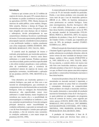 946
Semina: Ciências Agrárias, Londrina, v. 31, n. 4, p. 945-958, out./dez. 2010
Angelo, E. A.; Vilas-Bôas, G. T.; Castro-Gómez, R. J. H.
Introdução
Estima-se que existam cerca de 2,5 milhões de
espécies de insetos, das quais 10% causam danos ao
ser humano ou perdas econômicas na pecuária ou
na agricultura (ALVES, 1998). Muitas doenças de
interesse da saúde pública, como malária, dengue,
febre amarela, filariose e doença de Chagas são
transmitidas por insetos vetores. Em geral, os países
mais atingidos por estas doenças são os tropicais
e subtropicais, devido principalmente às suas
características climáticas favoráveis à proliferação
de insetos. O crescente aquecimento global demanda
preocupação especial, estendendo às áreas propícias
a esta proliferação também a regiões atualmente
com clima temperado (ABDEL-HAMEED, 2001;
BECKER; MARGALIT, 1993; TALUIL, 2002).
O controle atual da população de insetos é
realizado, principalmente, por inseticidas químicos,
cujo uso indiscriminado e massivo causa danos
ambientais e à saúde humana. Produtos químicos
com alta toxicidade, porém com baixa especificidade
e alto efeito residual, prejudicam o meio ambiente,
além de contribuírem para a existência de
considerável número de espécies de insetos com
populações resistentes, inviabilizando a aplicação
de tais produtos (ALVES, 1998; ARANTES et al.,
2002).
Uma alternativa aos inseticidas químicos é o
controle biológico, que pode ser feito com o uso
racional de entomopatógenos, que constituem os
componentes ativos dos bioinseticidas ou inseticidas
biológicos. Entre as vantagens dos bioinseticidas
destacam-se: alta especificidade, menor risco
ambiental e à saúde humana, menor freqüência de
resistência nos insetos alvo e a possibilidade do
entomopatógeno se multiplicar no ambiente e, com
isso,aumentarsuapermanência.Comodesvantagem
principal destaca-se maior suscetibilidade às
condições ambientais, o que pode ser atenuado com
o uso de boas formulações e estudos para aplicação
dos produtos, a fim de torná-los mais resistentes
às condições ambientais e com maior tempo de
prateleira (ALVES, 1998).
A comercialização de bioinseticidas corresponde
a cerca de 5% do mercado mundial de pesticidas.
Porém, o uso destes produtos vem crescendo dez
vezes mais do que o uso de inseticidas químicos
(BRAR et al., 2006). As bactérias destacam-se
como promissoras no controle biológico. Entre
estes microrganismos, Bacillus thuringiensis (Bt)
é o mais utilizado. Estima-se que os produtos à
base dessa bactéria correspondam a cerca de 90%
do mercado mundial de bioinseticidas (VILAS-
BÔAS; PERUCA; ARANTES, 2007). Os maiores
produtores de produtos à base de B. thuringiensis
são Estados Unidos e Canadá, que respondem por
cerca de 50% da produção mundial (TAMEZ-
GUERRA et al., 2001).
OBrasiléumpaísdeclimatropicalcujaeconomia
é bastante ligada à agricultura, onde insetos causam
perdas substanciais na produção alimentar, além de
serem vetores de uma variedade de doenças como
dengue, malária e febre amarela (FORATTINI et
al., 1995; SERUFO et al., 1993; TALUIL, 2002).
Na sua maioria, o controle efetivo de insetos tem
sido feito com inseticidas sintéticos, sendo pouco
utilizados produtos à base de B. thuringiensis, uma
vez que, no Brasil existe apenas uma única empresa
que produz e comercializa formulações nacionais à
base desta bactéria.
Amaioria dos produtos à base de B. thuringiensis
encontrados no mercado nacional é importada, o
que causa aumento no preço final ao consumidor
e conseqüente diminuição da competitividade
destes produtos em relação a inseticidas sintéticos.
Este quadro demonstra a necessidade de produção
nacional de formulações à base de B. thuringiensis,
os quais poderiam ser empregados em programas
locais de controle de insetos, como sugerido por
vários autores (COUCH; ROSS 1980; SALAMA;
MARGALIT, 1993; ALVES et al., 1997; MORRIS;
KANAGARATNAM; CONVERSE, 1997; VORA;
SHETHNA, 1999; POOPATHI; KUMAR, 2003;
PRABAKARAN; BALARAMAN, 2006).
A produção de formulações à base de B.
thuringiensis passa por diversas fases como a
 