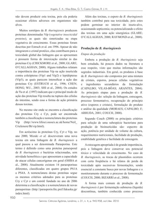 950
Semina: Ciências Agrárias, Londrina, v. 31, n. 4, p. 945-958, out./dez. 2010
Angelo, E. A.; Vilas-Bôas, G. T.; Castro-Gómez, R. J. H.
não devem produzir esta toxina, pois ela poderia
ocasionar efeitos adversos em organismos não
alvos.
Muitos sorotipos de B. thuringiensis produzem
proteínas denominadas Vip (vegetative insecticidal
proteins), as quais são sintetizadas na etapa
vegetativa do crescimento. Essas proteínas foram
descritas por Estruch et al. em 1996. Apesar de não
integrarem o cristal protéico, elas contribuem para a
toxicidade global das linhagens que as apresentam
e possuem forma de intoxicação similar às das
proteínas Cry (CRICKMORE et al., 2008; GLARE;
O’CALLAGHAN, 2000). Alguns trabalhos relatam
a importância das proteínas Vip na ação inseticida
contra coleópteras (Vip1 and Vip2) e lepidópteras
(Vip3), as quais parecem intensificar a ação das
proteínas Cry (ESTRUCH et al., 1996; CHEN;
HONG; WU., 2003; SHI et al., 2004). Os estudos
de Yu et al. (1997) indicam que o principal modo de
ação das proteínas Vip resulta na ruptura das células
do intestino, sendo essa a forma de ação primária
dessas toxinas.
No mesmo site onde se encontra a classificação
das proteínas Cry e Cyt, pode ser encontrada
também a classificação e nomenclatura das proteínas
Vip (http://www.lifesci.sussex.ac.uk/home/Neil_
Crickmore/Bt/vip.html).
Em acréscimo às proteínas Cry, Cyt e Vip, no
ano 2000, Mizuki et al. descreveram uma nova
toxina em uma linhagem de B. thuringiensis a
qual passou a ser denominada Parasporina. Este
termo é definido como uma proteína paraesporal
de B. thuringiensis e bactérias relacionadas, sem
atividade hemolítica e que apresentam a capacidade
de atacar células cancerígenas em geral (OHBA et
al., 2008). Atualmente existem 14 paraesporinas
diferentes, classificadas em quatro grupos PS1A
a PS4A. A nomenclatura destas proteínas segue
os mesmos critérios adotados para as proteínas
Cry e Cyt e um comitê fundado no ano de 2006
determina a classificação e a nomenclatura de novas
parasporinas (http://parasporin.fitc.pref.fukuoka.jp/
index.html).
Além das toxinas, o esporo de B. thuringiensis
também contribui para sua toxicidade, pois estes
podem germinar no interior do inseto-alvo,
ocasionando septicemia; ou potencializando o efeito
das toxinas em uma ação sinergística (GLARE;
O’CALLAGHAN, 2000; RAYMOND et al., 2008).
Produção de B. thuringiensis
Etapas da produção
Embora a produção de B. thuringiensis seja
bem estudada, há poucos dados na literatura a
esse respeito, visto que muitas informações são
segredos industriais. Em geral, os produtos à base
de B. thuringiensis são compostos por uma mistura
de cristais, esporos, poucas células vegetativas
e ingredientes secundários da formulação
(CAPALBO; VILAS-BÔAS; ARANTES, 2004).
As principais etapas para a produção de B.
thuringiensis são: seleção da linhagem, estocagem,
processo fermentativo, recuperação do princípio
ativo (esporos e cristais), formulação do produto
e análise da qualidade (MORAES; CAPALBO; F;
ARRUDA, 2001; COUCH, 2000).
Segundo Couch (2000) os principais critérios
para seleção de uma subespécie bacteriana para
produção de bioinseticidas são: espectro de
ação, potência por unidade de volume da cultura,
requerimentos nutricionais, facilidade de produção,
estabilidade genética e facilidade de estocagem.
Aestocagem apropriada é de grande importância,
pois a linhagem deve conservar seu potencial
tóxico e velocidade de crescimento. No caso de
B. thuringiensis, as trocas de plasmídios ocorrem
com certa freqüência e há relatos de perda de
toxicidade após sucessivas fermentações, sendo
essencial a constante busca por novas linhagens e o
monitoramento durante o processo de fermentação
(COUCH, 2000; BIZARRI et al., 2008).
A forma mais comum de produção de B.
thuringiensis é por fermentação submersa (líquida)
descontínua, também conhecida como processo
 