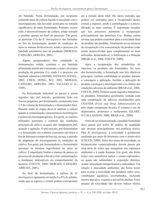 951
Semina: Ciências Agrárias, Londrina, v. 31, n. 4, p. 945-958, out./dez. 2010
Bacillus thuringiensis: caracteristicas gerais e fermentação
em batelada. Nesta fermentação, um recipiente
contendo meio de cultura líquido é inoculado com o
microrganismo, não havendo acréscimo ou retirada
significativa do meio fermentado. Portanto, ocorre
todo o desenvolvimento da cultura, sendo retirado
o produto apenas no final do processo. Em geral,
as proteínas Cry de B. thuringiensis são formadas
no fim da fermentação, quando as condições do
meio se tornam desfavoráveis, sendo o processo em
batelada satisfatório para tal produção (MORAES;
CAPALBO; ARRUDA, 2001).
Alguns pesquisadores têm estudando as
fermentações sólida, contínua e em batelada
alimentada,porématéomomento,omaisviávelpara
produção de proteínas Cry ainda é o processo em
batelada submersa (ADAMS; EITENAN; HANEL,
2002; CHEN; HONG; WU, 2003, MORAES;
CAPALBO; ARRUDA, 2001; VALLEJO et al.,
1999).
Na fermentação industrial os passos a serem
seguidos são: pré inóculo, geralmente feito em
frascos pequenos, pré fermentador, comumente com
1/5 do volume da fermentação e o fermentador final.
Durante todas as etapas deve-se analisar a cultura
quanto à contaminação, características morfológicas
e potencial entomopatogênico. Em geral, os reatores
utilizados permitem o controle das condições
principais de cultivo, as quais são: temperatura, pH,
aeração e agitação. O pré-inoculo, pré-fermentador
e o fermentador em volumes crescentes são feitos a
fimdediminuirotempodafaselag,ouseja,operíodo
de adaptação do microrganismo às condições de
cultivo. Em geral, pré fermentadores e fermentador
possuem os mesmos ingredientes no meio de
cultivo. É importante limitar o número de passos no
processo de produção a fim de evitar contaminações
e mudanças indesejáveis no comportamento da
bactéria (COUCH, 2000; MORAES; CAPALBO;
ARRUDA, 2001).
Ao final da fermentação, a cultura de B.
thuringiensis apresenta em média 6 a 8% de sólidos,
sendo que os esporos e cristais podem corresponder
até a metade deste total. Há vários métodos que
podem ser utilizados para a recuperação destes
cristais e esporos, sendo a centrifugação e a micro-
filtração os mais comuns. É importante ressaltar
que tais processos permitem a recuperação
principalmente das proteínas Cry. Muitas outras
toxinas que podem contribuir para a toxicidade final
do produto são perdidas. Atualmente novas técnicas
de recuperação e/ou concentração do produto estão
sendo desenvolvidas para complementar as mais
utilizadas, destacando-se: a liofilização e a flotação
(BRAR et al., 2006; COUCH, 2000).
Após a recuperação dos metabólitos de
interesse, os produtos são formulados. No caso
dos bioinseticidas, a formulação tem três objetivos
principais: conferir estabilidade ao produto durante
a estocagem e aplicação, facilitar a aplicação do
produto e proteger o microrganismo e os cristais das
condições adversas do ambiente (BRAR et al., 2006;
COUCH, 2000). Embora sejam segredos industriais,
os produtos formulados geralmente contam com
uma combinação de aditivos reconhecidos pela
USA/FDA (Food and Drug Administration) ou
pelo órgão competente do país. É comum o uso de
dispersantes, protetores e surfactantes (GLARE;
O’CALLAGHAN, 2000; BRAR et al., 2006).
Antesdesercomercializado,oprodutoformulado
deve passar por testes de análise de qualidade
que atestem principalmente sua potência tóxica.
Para B. thuringiensis, a toxicidade é geralmente
analisada por meio de bioensaio com o inseto-alvo
(COUCH, 2000). Além dos testes de toxicidade, os
bioinseticidas comercializados devem passar por
uma série de testes que assegurem sua segurança
ambiental e à saúde humana. Em geral, são feitos
testes com mamíferos sadios e imune-suprimidos,
os quais são submetidos à exposição dérmica,
ocular, inoculação intraperitoneal e subcutânea. Em
relação à inocuidade ambiental, são feitos testes
para avaliar a toxicidade dos produtos sobre aves,
vertebrados aquáticos, invertebrados, incluindo
insetos não-alvo, vegetais e até mel de abelhas. Estes
ensaios de toxicidade não devem indicar efeitos
 