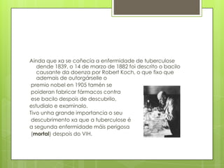 Ainda que xa se coñecía a enfermidade de tuberculose
dende 1839, o 14 de marzo de 1882 foi descrito o bacilo
causante da doenza por Robert Koch, o que fixo que
ademais de outorgárselle o
premio nobel en 1905 tamén se
poideran fabricar fármacos contra
ese bacilo despois de descubrilo,
estudialo e examinalo.
Tivo unha grande importancia o seu
descubrimento xa que a tuberculose é
a segunda enfermidade máis perigosa
(mortal) despois do VIH.
 