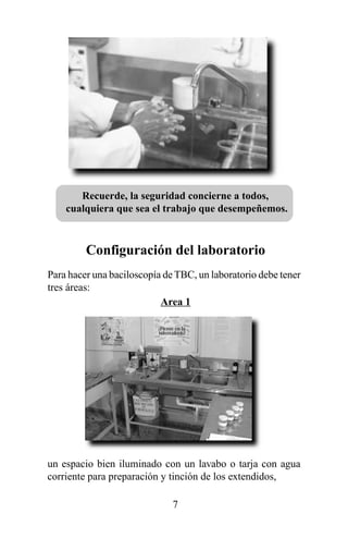 Recuerde, la seguridad concierne a todos,
    cualquiera que sea el trabajo que desempeñemos.



         Configuración del laboratorio
Para hacer una baciloscopía de TBC, un laboratorio debe tener
tres áreas:
                           Area 1




un espacio bien iluminado con un lavabo o tarja con agua
corriente para preparación y tinción de los extendidos,

                              7
 