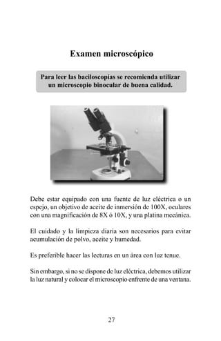 Examen microscópico

    Para leer las baciloscopías se recomienda utilizar
      un microscopio binocular de buena calidad.




Debe estar equipado con una fuente de luz eléctrica o un
espejo, un objetivo de aceite de inmersión de 100X, oculares
con una magnificación de 8X ó 10X, y una platina mecánica.

El cuidado y la limpieza diaria son necesarios para evitar
acumulación de polvo, aceite y humedad.

Es preferible hacer las lecturas en un área con luz tenue.

Sin embargo, si no se dispone de luz eléctrica, debemos utilizar
la luz natural y colocar el microscopio enfrente de una ventana.




                               27
 
