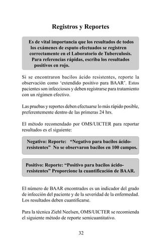 Registros y Reportes

   Es de vital importancia que los resultados de todos
    los exámenes de esputo efectuados se registren
   correctamente en el Laboratorio de Tuberculosis.
     Para referencias rápidas, escriba los resultados
      positivos en rojo.

Si se encontraron bacilos ácido resistentes, reporte la
observación como ‘extendido positivo para BAAR’. Estos
pacientes son infecciosos y deben registrarse para tratamiento
con un régimen efectivo.

Las pruebas y reportes deben efectuarse lo más rápido posible,
preferentemente dentro de las primeras 24 hrs.

El método recomendado por OMS/UICTER para reportar
resultados es el siguiente:

  Negativo: Reporte: “Negativo para bacilos ácido-
  resistentes” No se observaron bacilos en 100 campos.


 Positivo: Reporte: “Positivo para bacilos ácido-
 resistentes” Proporcione la cuantificación de BAAR.


El número de BAAR encontrados es un indicador del grado
de infección del paciente y de la severidad de la enfermedad.
Los resultados deben cuantificarse.

Para la técnica Ziehl Neelsen, OMS/UICTER se recomienda
el siguiente método de reporte semicuantitativo.


                              32
 