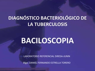 DIAGNÓSTICO BACTERIOLÓGICO DE
      LA TUBERCULOSIS


    BACILOSCOPIA
     LABORATORIO REFERENCIAL DIRESA-JUNIN

     Blgo. DANIEL FERNANDO ESTRELLA TORERO
 
