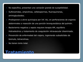    No específico, presentan una variación grande de suceptibilidad.

   Sulfonamidas, ampicilinas, cefalosporinas, fluoroquinonas,

    aminoglucósidos.

   Predisponen a alivio quirúrgica por Inf. AU, en perforaciones de organos

    abdominales o resección de una porción bronquiectásica del pulmón.

   Bacteriemia negativa y sepsis requiere terapia AM, equilibrio

    Hidroelectrico y tratamiento de coagulación intravascular diseminada.

   Prevención de enfermedad del viajero, ingieriendo subsalicilato de

    bismuto, tetraciclinas.

   No tienen éxito total.




Tratamiento
 