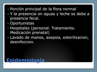    Porción principal de la flora normal
   Y la presencia en aguas y leche se debe a
    presencia fecal.
   Oportunistas
   Hospitales (personal. Tratamiento.
    Medicación prenatal)
   Lavado de manos, asepsia, esterilizacion,
    desinfeccion.




Epidemiología
 