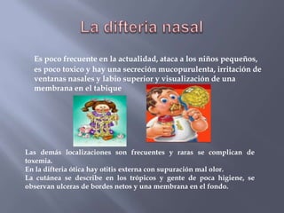 Es poco frecuente en la actualidad, ataca a los niños pequeños,
  es poco toxico y hay una secreción mucopurulenta, irritación de
  ventanas nasales y labio superior y visualización de una
  membrana en el tabique




Las demás localizaciones son frecuentes y raras se complican de
toxemia.
En la difteria ótica hay otitis externa con supuración mal olor.
La cutánea se describe en los trópicos y gente de poca higiene, se
observan ulceras de bordes netos y una membrana en el fondo.
 