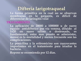 La forma primitiva en la cual no se observan
  membranas en la garganta, es difícil de
  diferenciar de laringitis viral
TRATAMIENTO
  La aplicación de 20000 a 1000000 u de suero
  equino antidifterico por vía venosa, diluido al
  1x20 en suero salino o dextrosado, es
  fundamental, entre mas pronto se administre,
  menor es la mortalidad y menos frecuente son las
  complicaciones.
  La penicilina y la eritromicina son cuayuvantes
  importantes en el tratamiento para irradiar la
  bacteria.
  Reposo se recomienda por 12 dias.
 