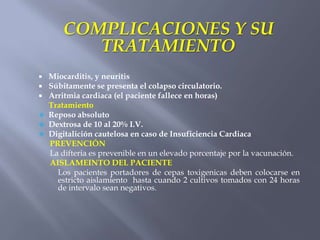 COMPLICACIONES Y SU
           TRATAMIENTO
   Miocarditis, y neuritis
   Súbitamente se presenta el colapso circulatorio.
   Arritmia cardiaca (el paciente fallece en horas)
    Tratamiento
   Reposo absoluto
   Dextrosa de 10 al 20% I.V.
   Digitalición cautelosa en caso de Insuficiencia Cardiaca
    PREVENCIÓN
    La difteria es prevenible en un elevado porcentaje por la vacunación.
    AISLAMEINTO DEL PACIENTE
      Los pacientes portadores de cepas toxigenicas deben colocarse en
      estricto aislamiento hasta cuando 2 cultivos tomados con 24 horas
      de intervalo sean negativos.
 