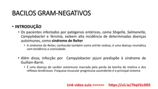 BACILOS GRAM-NEGATIVOS
• INTRODUÇÃO
• Os pacientes infectados por patógenos entéricos, como Shigella, Salmonella,
Campylobacter e Yersinia, exibem alta incidência de determinadas doenças
autoimunes, como síndrome de Reiter
• A síndrome de Reiter, conhecida também como artrite reativa, é uma doença reumática
com tendência a cronicidade.
• Além disso, infecção por Campylobacter jejuni predispõe à síndrome de
Guillain-Barré.
• É uma doença de caráter autoimune marcada pela perda da bainha de mielina e dos
reflexos tendinosos. Fraqueza muscular progressiva ascendente é o principal sintoma
Link vídeo aula >>>>>> https://uii.io/7kqVZa3l02
 