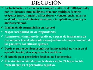 DISCUSIÓN La Incidencia es > cuando se cumplen criterios de SIDA,no solo, por los factores inmunológicos, sino por multiples factores exógenos (mayor ingreso a Hospitales y concurrencia para ser evaluados;procedimientos invasivos y terapéuticos,quimio y/o antibacterianos). Inhalación de pentamidina en Aerosol Mayor focabilidad en vía respiratorias. Aumento en el número de recidivas, a pesar de instaurarse un tratamiento inicial adecuado asemejandose al comportamiento de los pacientes con fibrosis quística Desde el punto de vista pronóstico la mortalidad no varía en el episodio inicial, si es mayor en las recidivas. Si tendría peor pronóstico fatal en las bacteremias. El tratamiento inicial correcto dentro de las 24 horas incide francamente en el pronóstico negativo 