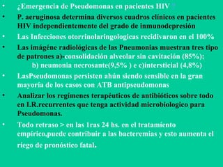 ¿Emergencia de Pseudomonas en pacientes HIV  ? P. aeruginosa determina diversos cuadros clínicos en pacientes HIV independientemente del grado de inmunodepresión Las Infecciones otorrinolaringologicas recidivaron en el 100% Las imágéne radiológicas de las Pneumonias muestran tres tipo de patrones a)- consolidación alveolar sin cavitación (85%);  b) neumonia necrosante(9,5% ) e c)intersticial (4,8%) LasPseudomonas persisten ahún siendo sensible en la gran mayoría de los casos con ATB antipseudomonas Analizar los regímenes terapéuticos de antibióticos sobre todo en I.R.recurrentes que tenga actividad microbiologico para Pseudomonas. Todo retraso > en las 1ras 24 hs. en el tratamíento empírico,puede contribuir a las bacteremias y esto aumenta el riego de pronóstico fatal . 