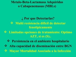 Metalo-Beta-Lactamasa Adquiridas o Cabapenemasas (MBLs) ¿ Por que Detectarlas? Multi resistencia dificil de detectar fenotipicamente Limitadas opciones de tratamiento: Optimo AZT, si es (S).. Persistencia en el ambiente hospitalario Alta capacidad de diseminación entre BGN Mayor Mortalidad Asociada a la Infección   